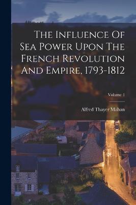 The Influence Of Sea Power Upon The French Revolution And Empire, 1793-1812; Volume 1 - Alfred Thayer Mahan - cover