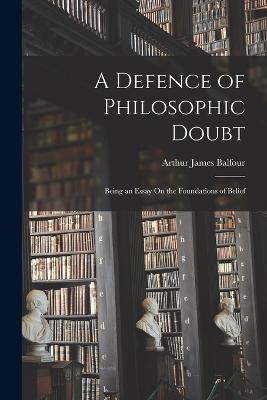 A Defence of Philosophic Doubt; Being an Essay On the Foundations of Belief - Arthur James Balfour - cover