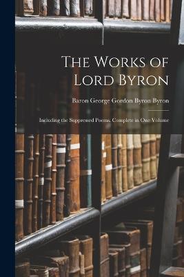 The Works of Lord Byron: Including the Suppressed Poems. Complete in One Volume - Baron George Gordon Byron Byron - cover