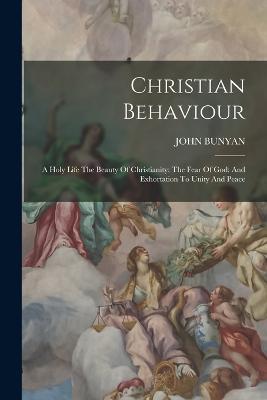 Christian Behaviour: A Holy Life The Beauty Of Christianity: The Fear Of God: And Exhortation To Unity And Peace - John Bunyan - cover
