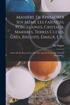 Maniere De Restaurer Soi-Meme Les Faiences, Porcelaines, Cristaux, Marbres, Terres Cuites, Gres, Biscuits, Emaux, Etc: Suivie De La Restauration Des Ouvrages En Laque De Chine Et Du Japon ... - Ris-Paquot - cover