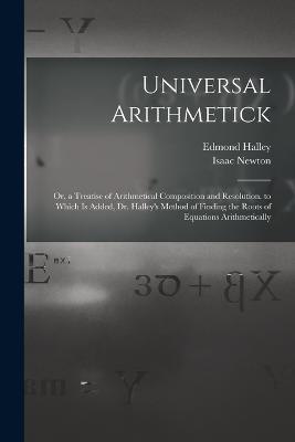 Universal Arithmetick: Or, a Treatise of Arithmetical Composition and Resolution. to Which Is Added, Dr. Halley's Method of Finding the Roots of Equations Arithmetically - Isaac Newton,Edmond Halley - cover