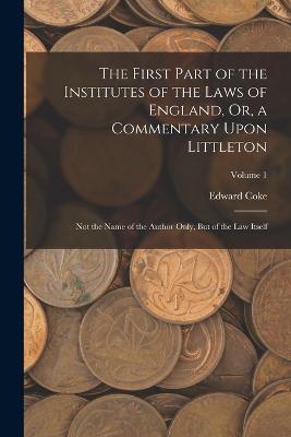The First Part of the Institutes of the Laws of England, Or, a Commentary Upon Littleton: Not the Name of the Author Only, But of the Law Itself; Volume 1 - Edward Coke - cover