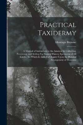 Practical Taxidermy: A Manual of Instruction to the Amateur in Collecting, Preserving, and Setting Up Natural History Specimens of All Kinds: To Which Is Added a Chapter Upon the Pictorial Arrangement of Museums - Montagu Browne - cover