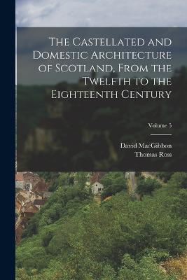 The Castellated and Domestic Architecture of Scotland, From the Twelfth to the Eighteenth Century; Volume 5 - David Macgibbon,Thomas Ross - cover