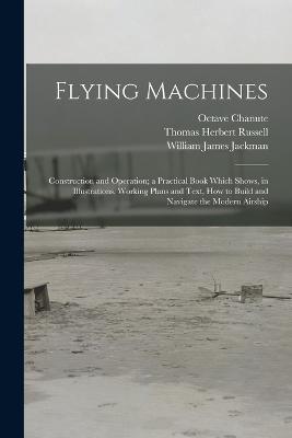 Flying Machines: Construction and Operation; a Practical Book Which Shows, in Illustrations, Working Plans and Text, how to Build and Navigate the Modern Airship - Thomas Herbert Russell,William James Jackman,Octave Chanute - cover