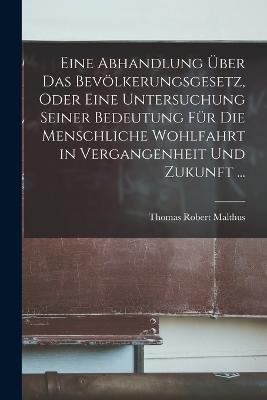 Eine Abhandlung Über Das Bevölkerungsgesetz, Oder Eine Untersuchung Seiner Bedeutung Für Die Menschliche Wohlfahrt in Vergangenheit Und Zukunft ... - Thomas Robert Malthus - cover