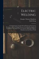 Electric Welding: A Comprehensive Treatise On the Practice of the Various Resistance and Arc Welding Processes, Covering Descriptions of the Machines and Apparatus Used and the Applications Both in Manufacturing and Repair Work