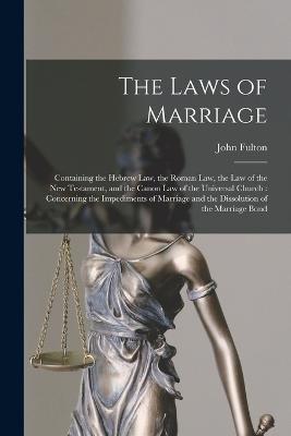 The Laws of Marriage: Containing the Hebrew Law, the Roman Law, the Law of the New Testament, and the Canon Law of the Universal Church: Concerning the Impediments of Marriage and the Dissolution of the Marriage Bond - John Fulton - cover
