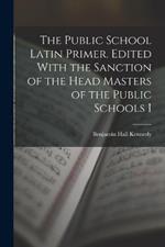 The Public School Latin Primer. Edited With the Sanction of the Head Masters of the Public Schools I