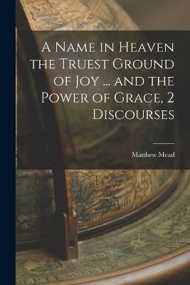 A Name in Heaven the Truest Ground of Joy ... and the Power of Grace, 2 Discourses - Matthew Mead - cover