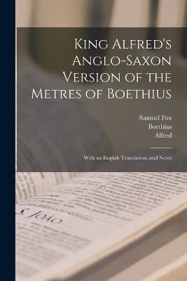 King Alfred's Anglo-Saxon Version of the Metres of Boethius: With an English Translation, and Notes - Samuel Fox,Boethius,Alfred - cover