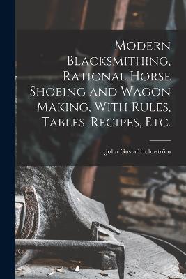 Modern Blacksmithing, Rational Horse Shoeing and Wagon Making, With Rules, Tables, Recipes, etc. - John Gustaf Holmström - cover