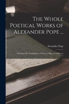 The Whole Poetical Works of Alexander Pope ...: Including His Translations of Homer's Iliad and Odyssey - Alexander Pope - cover