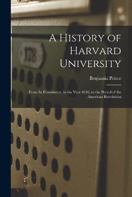 A History of Harvard University: From Its Foundation, in the Year 1636, to the Period of the American Revolution - Benjamin Peirce - cover