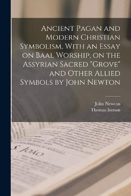 Ancient Pagan and Modern Christian Symbolism. With an Essay on Baal Worship, on the Assyrian Sacred grove and Other Allied Symbols by John Newton - John Newton,Thomas Inman - cover
