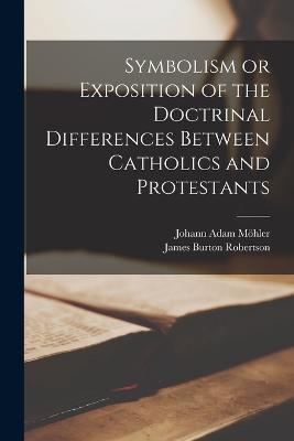Symbolism or Exposition of the Doctrinal Differences Between Catholics and Protestants - Johann Adam Möhler,James Burton Robertson - cover