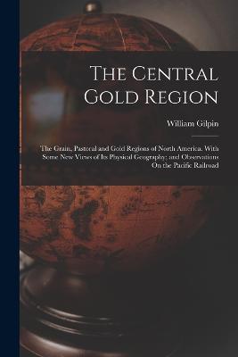 The Central Gold Region: The Grain, Pastoral and Gold Regions of North America. With Some New Views of Its Physical Geography; and Observations On the Pacific Railroad - William Gilpin - cover