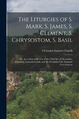 The Liturgies of S. Mark, S. James, S. Clement, S. Chrysostom, S. Basil: Or, According to the Use of the Churches of Alexandria, Jerusalem, Constantinopole, and the Formula of the Apostolic Constitutions - Orthodox Eastern Church - cover