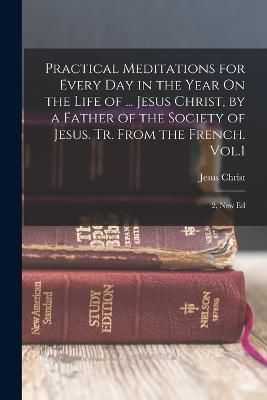 Practical Meditations for Every Day in the Year On the Life of ... Jesus Christ, by a Father of the Society of Jesus. Tr. From the French. Vol.1; 2, New Ed - Jesus Christ - cover