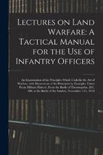 Lectures on Land Warfare: A Tactical Manual for the Use of Infantry Officers: An Examination of the Principles Which Underlie the Art of Warfare, with Illustrations of the Principles by Examples Taken from Military History, from the Battle of Thermopylae, B.C. 480, to the Battle of