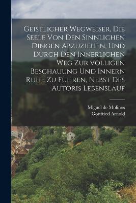 Geistlicher Wegweiser, Die Seele von den sinnlichen Dingen abzuziehen, und durch den innerlichen Weg zur völligen Beschauung und innern Ruhe zu führen, nebst des Autoris Lebenslauf - Miguel De Molinos,Gottfried Arnold - cover