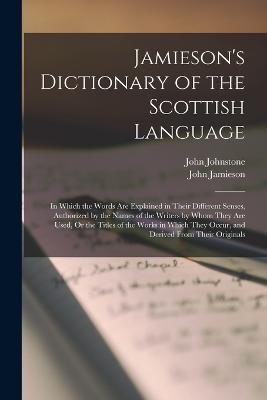 Jamieson's Dictionary of the Scottish Language: In Which the Words Are Explained in Their Different Senses, Authorized by the Names of the Writers by Whom They Are Used, Or the Titles of the Works in Which They Occur, and Derived From Their Originals - John Jamieson,John Johnstone - cover