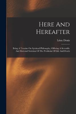 Here And Hereafter: Being A Treatise On Spiritual Philosophy, Offering A Scientific And Rational Solution Of The Problems Of Life And Death - Léon Denis - cover