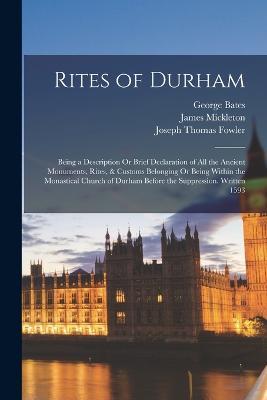 Rites of Durham: Being a Description Or Brief Declaration of All the Ancient Monuments, Rites, & Customs Belonging Or Being Within the Monastical Church of Durham Before the Suppression. Written 1593 - Joseph Thomas Fowler,George Bates,James Mickleton - cover