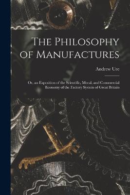 The Philosophy of Manufactures: Or, an Exposition of the Scientific, Moral, and Commercial Economy of the Factory System of Great Britain - Andrew Ure - cover