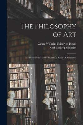 The Philosophy of Art: An Introduction to the Scientific Study of Aesthetics - Georg Wilhelm Friedrich Hegel,Karl Ludwig Michelet - cover