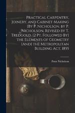 Practical Carpentry, Joinery, and Cabinet-Making [By P. Nicholson. by P. Nicholson, Revised by T. Tredgold. [2 Pt. Followed By] the Elements of Geometry [And] the Metropolitan Building Act, 1855