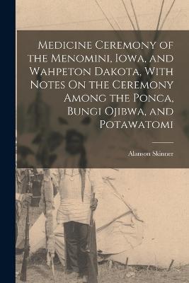 Medicine Ceremony of the Menomini, Iowa, and Wahpeton Dakota, With Notes On the Ceremony Among the Ponca, Bungi Ojibwa, and Potawatomi - Alanson Skinner - cover