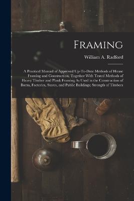 Framing: A Practical Manual of Approved Up-To-Date Methods of House Framing and Construction, Together With Tested Methods of Heavy Timber and Plank Framing As Used in the Construction of Barns, Factories, Stores, and Public Buildings; Strength of Timbers - William a Radford - cover