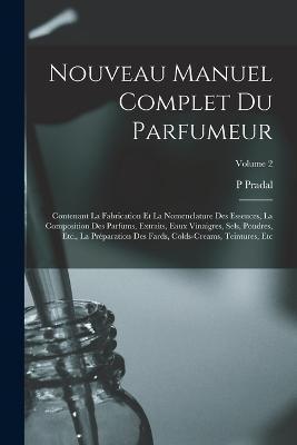 Nouveau Manuel Complet Du Parfumeur: Contenant La Fabrication Et La Nomenclature Des Essences, La Composition Des Parfums, Extraits, Eaux Vinaigres, Sels, Poudres, Etc., La Préparation Des Fards, Colds-Creams, Teintures, Etc; Volume 2 - P Pradal - cover