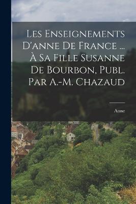 Les Enseignements D'anne De France ... A Sa Fille Susanne De Bourbon, Publ. Par A.-M. Chazaud - Anne - cover