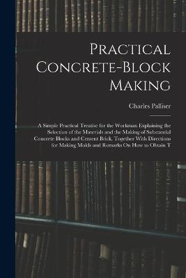 Practical Concrete-Block Making: A Simple Practical Treatise for the Workman Explaining the Selection of the Materials and the Making of Substantial Concrete Blocks and Cement Brick, Together With Directions for Making Molds and Remarks On How to Obtain T - Charles Palliser - cover