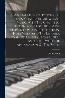 A Manual Of Instructions On Plain-chant, Or Gregorian Music, With The Chants As Used In Rome For High Mass, Vespers, Complin, Benediction, Holy Week, And The Litanies. Compiled Chiefly From Alfieri And Berti, With The Approbation Of The Right - James Jones - cover