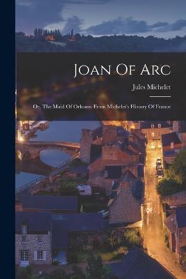 Joan Of Arc: Or, The Maid Of Orleans: From Michelet's History Of France - Jules Michelet - cover