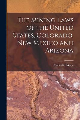 The Mining Laws of the United States, Colorado, New Mexico and Arizona - Charles S Wilson - cover