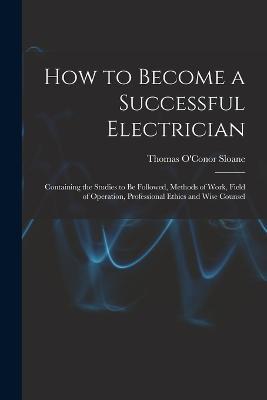 How to Become a Successful Electrician: Containing the Studies to Be Followed, Methods of Work, Field of Operation, Professional Ethics and Wise Counsel - Thomas O'Conor Sloane - cover