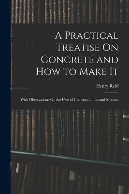 A Practical Treatise On Concrete and How to Make It: With Observations On the Uses of Cements, Limes and Mortars - Henry Reid - cover