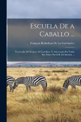 Escuela De a Caballo ...: Traducida Del Frances Al Castellano Y Adicionada En Todas Sus Partes Por D.B. De Irurzun ... - Francois Robichon de la Gueriniere - cover