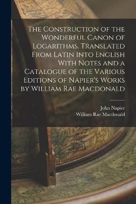 The Construction of the Wonderful Canon of Logarithms. Translated From Latin Into English With Notes and a Catalogue of the Various Editions of Napier's Works by William Rae Macdonald - William Rae MacDonald,John Napier - cover