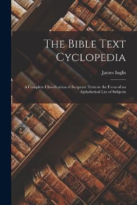 The Bible Text Cyclopedia: A Complete Classification of Scripture Texts in the Form of an Alphabetical List of Subjects - James Inglis - cover