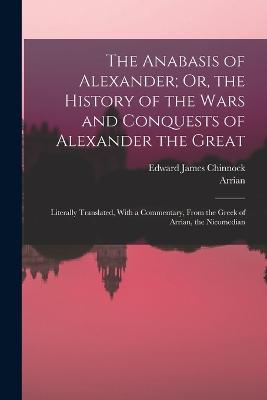 The Anabasis of Alexander; Or, the History of the Wars and Conquests of Alexander the Great: Literally Translated, With a Commentary, From the Greek of Arrian, the Nicomedian - Arrian,Edward James Chinnock - cover