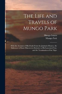 The Life and Travels of Mungo Park: With the Account of His Death From the Journal of Isaaco, the Substance of Later Discoveries Relative to His Lamented Fate, and the Termination of the Niger - Mungo Park,Mungo Isaaco - cover