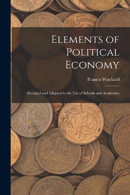 Elements of Political Economy: Abridged and Adapted to the Use of Schools and Academies - Francis Wayland - cover
