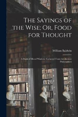 The Sayings of the Wise; Or, Food for Thought: A Book of Moral Wisdom, Gathered From the Ancient Philosophers - William Baldwin - cover