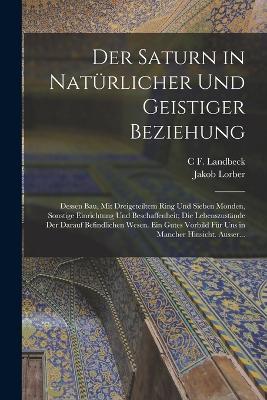 Der Saturn in Naturlicher Und Geistiger Beziehung: Dessen Bau, Mit Dreigeteiltem Ring Und Sieben Monden, Sonstige Einrichtung Und Beschaffenheit; Die Lebenszustande Der Darauf Befindlichen Wesen. Ein Gutes Vorbild Fur Uns in Mancher Hinsicht. Ausser... - Jakob Lorber,C F Landbeck - cover